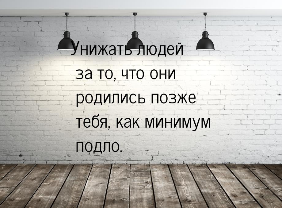 Унижать людей за то, что они родились позже тебя, как минимум подло.