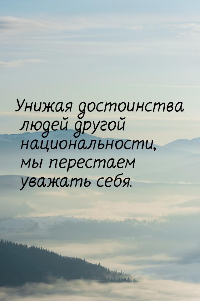 Унижая достоинства людей другой национальности, мы перестаем уважать себя.