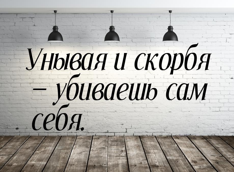 Унывая и скорбя  убиваешь сам себя.