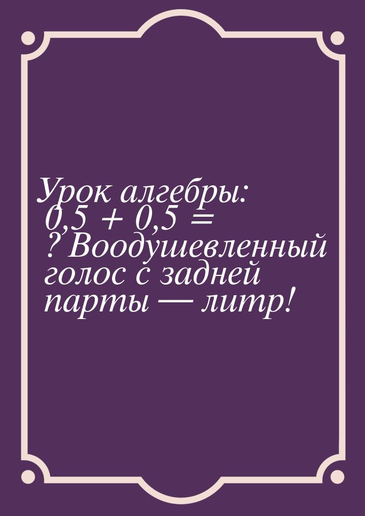 Урок алгебры: 0,5 + 0,5 = ? Воодушевленный голос с задней парты  литр!