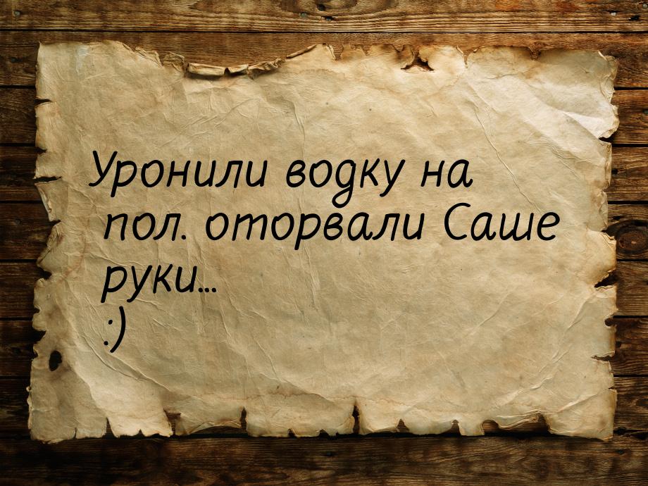 Уронили водку на пол. оторвали Саше руки... :)