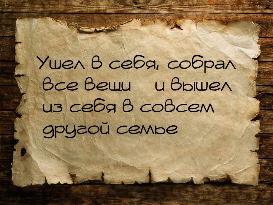 Ушел в себя, собрал все вещи – и вышел из себя в совсем другой семье…