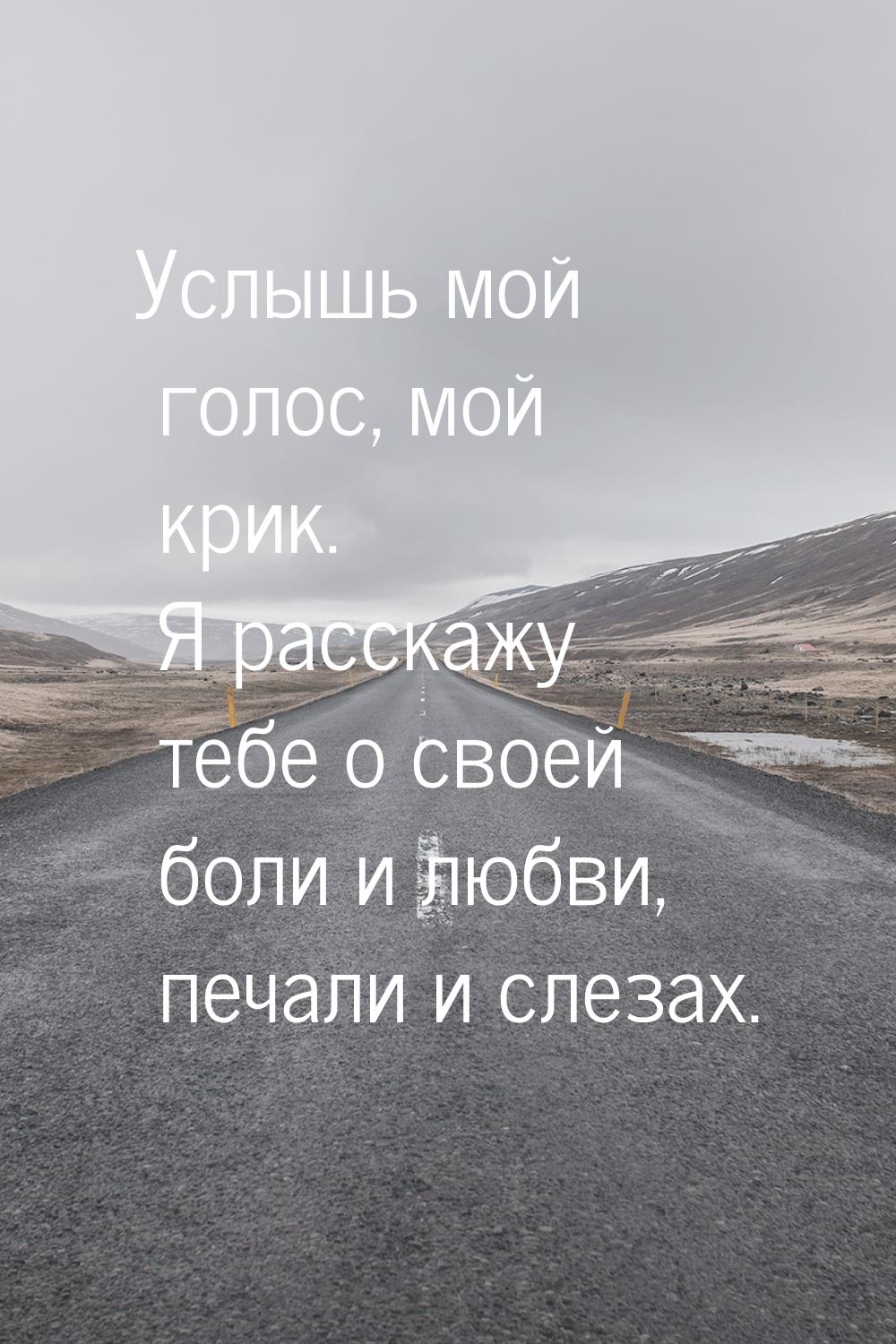 Услышь мой голос, мой крик. Я расскажу тебе о своей боли и любви, печали и слезах.