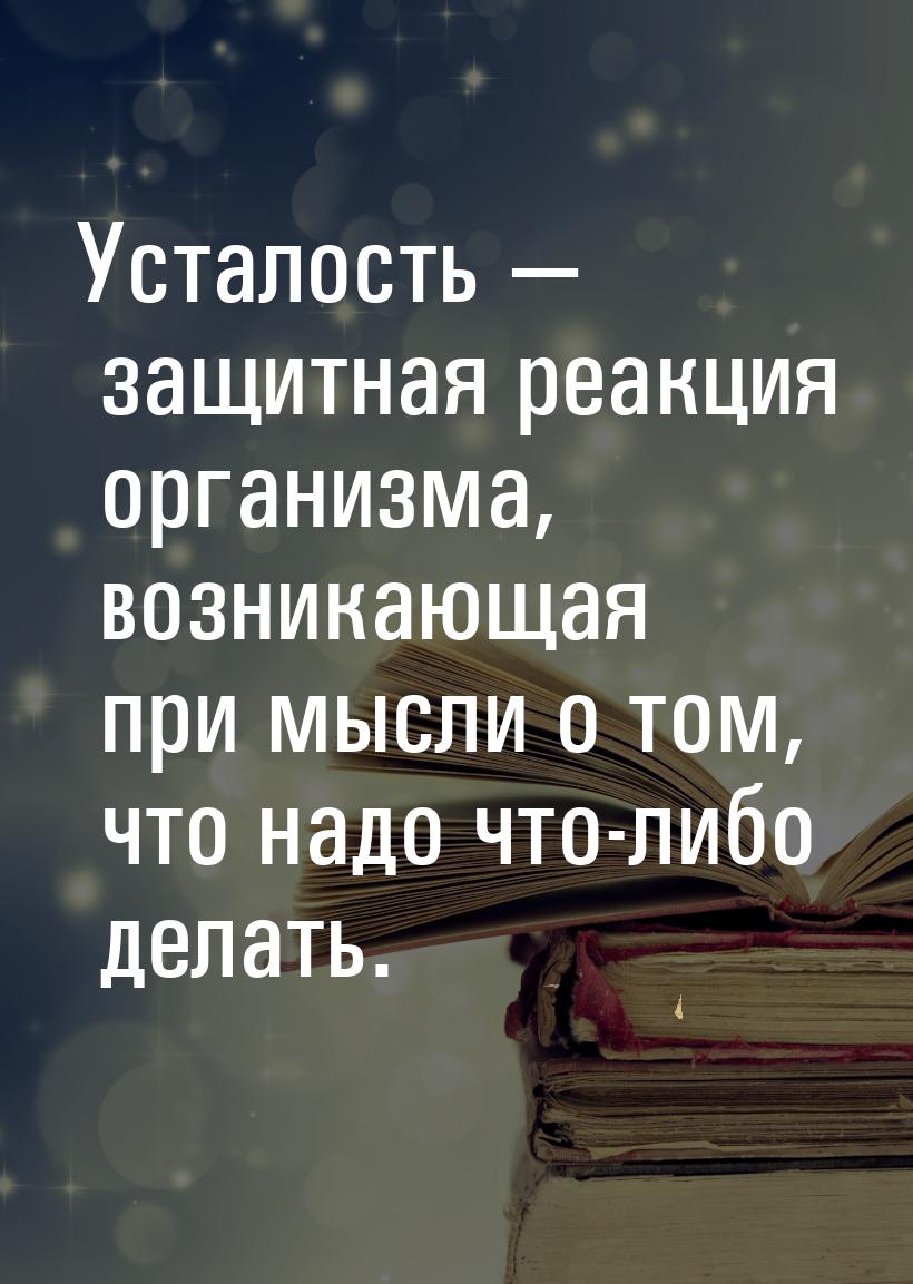 Усталость  защитная реакция организма, возникающая при мысли о том, что надо что-ли