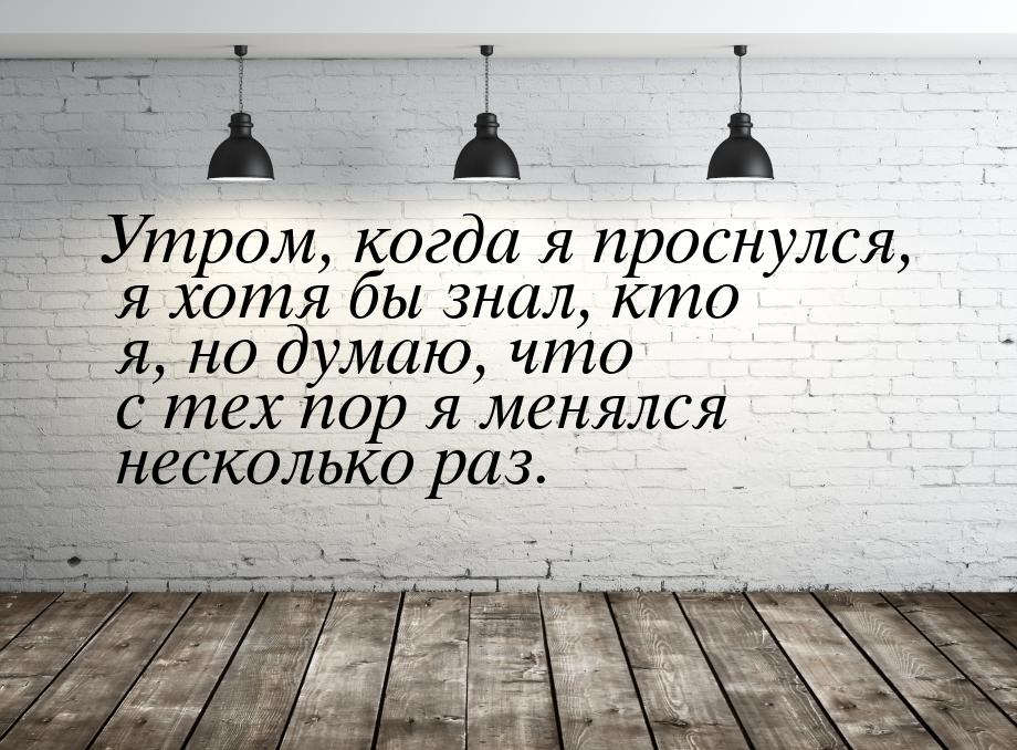 Утром, когда я проснулся, я хотя бы знал, кто я, но думаю, что с тех пор я менялся несколь