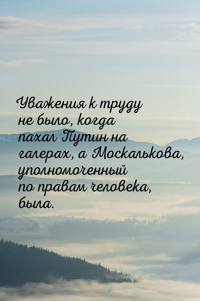 Уважения к труду не было, когда пахал Путин на галерах, а Москалькова, уполномоченный по п