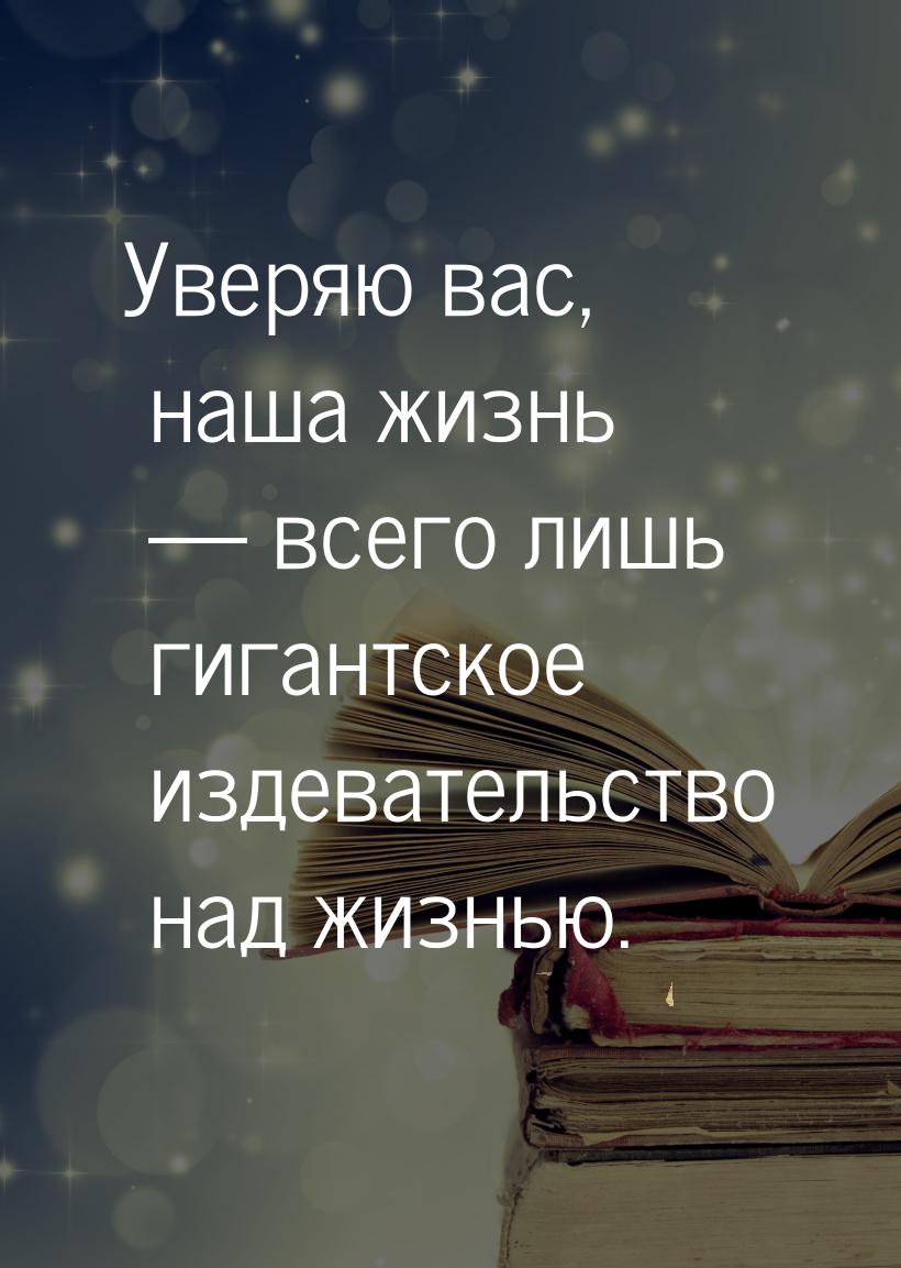 Уверяю вас, наша жизнь  всего лишь гигантское издевательство над жизнью.