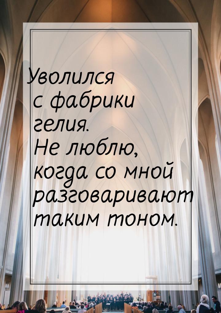 Уволился с фабрики гелия. Не люблю, когда со мной разговаривают таким тоном.