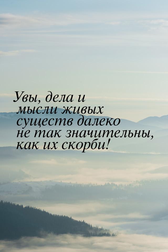 Увы, дела и мысли живых существ далеко не так значительны, как их скорби!