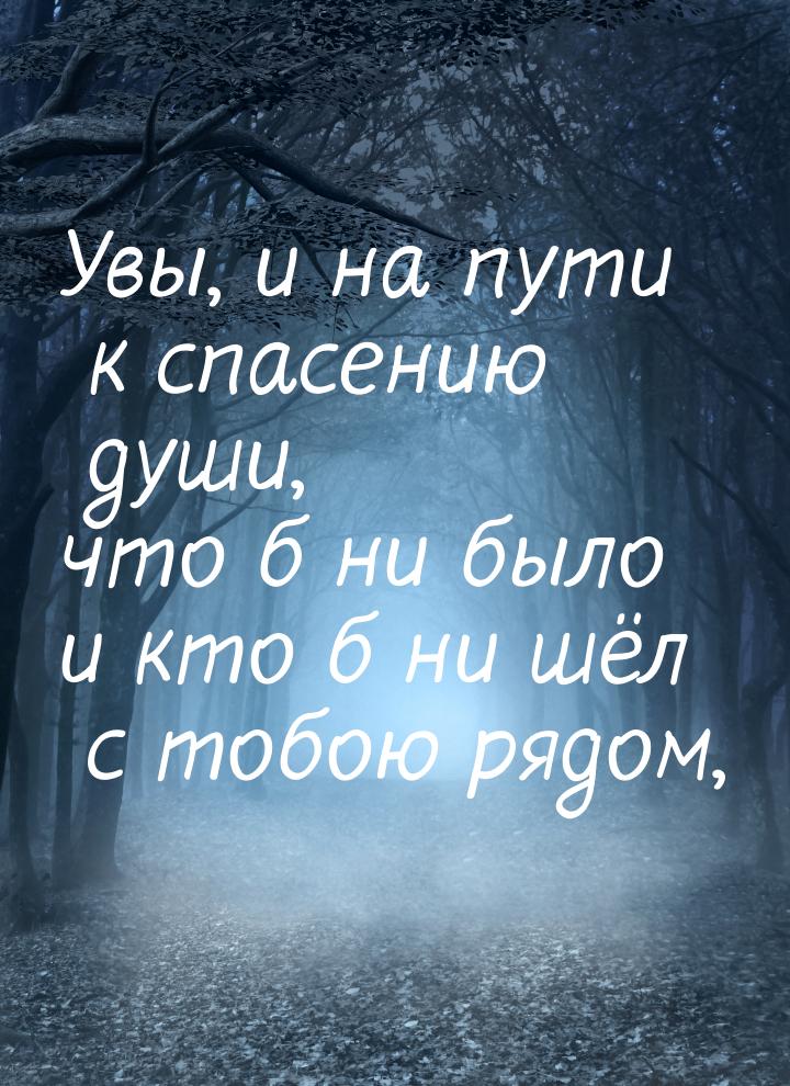 Увы, и на пути к спасению души, что б ни было и кто б ни шёл с тобою рядом,