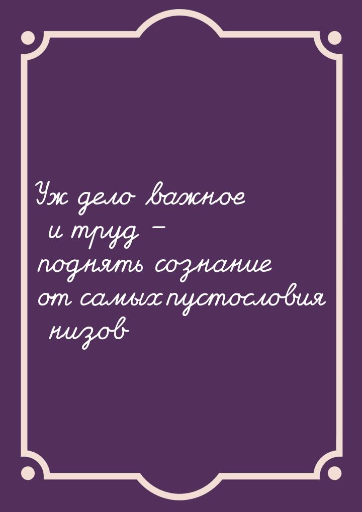Уж дело важное и труд – поднять сознание от самых пустословия низов