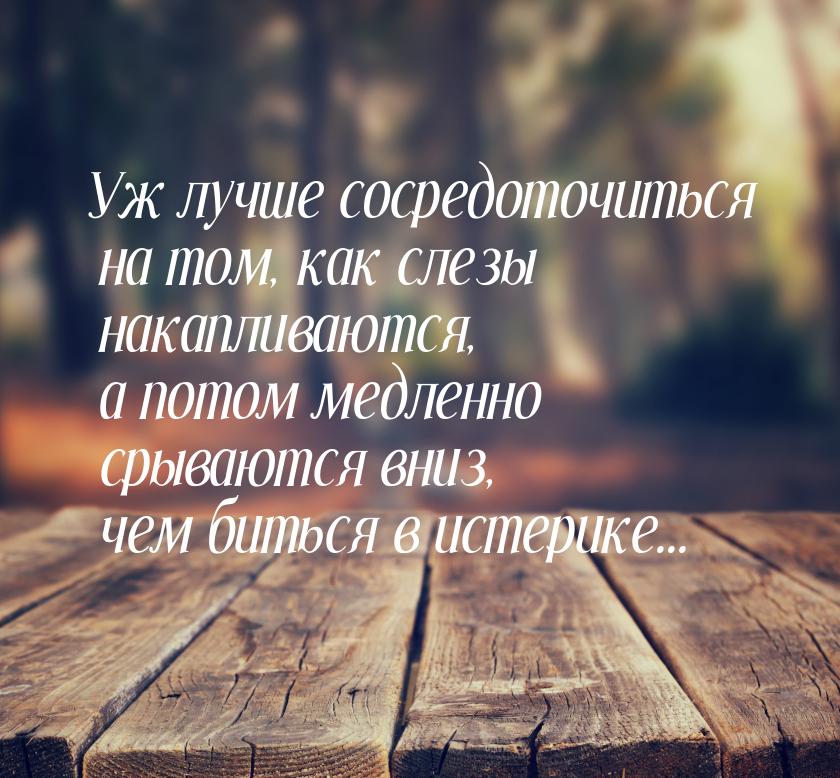 Уж лучше сосредоточиться на том, как слезы накапливаются, а потом медленно срываются вниз,