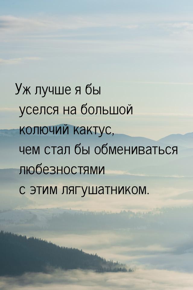 Уж лучше я бы уселся на большой колючий кактус, чем стал бы обмениваться любезностями с эт