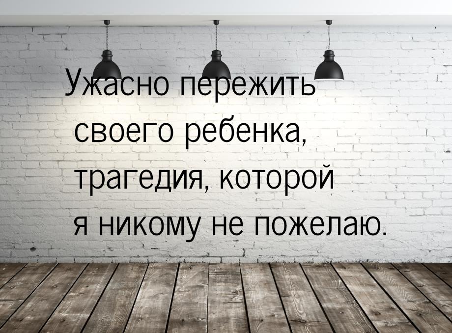 Ужасно пережить своего ребенка, трагедия, которой я никому не пожелаю.