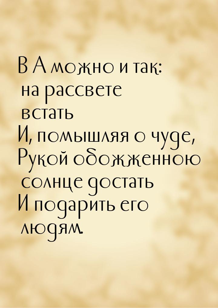 В А можно и так: на рассвете встать И, помышляя о чуде, Рукой обожженною солнце достать И 