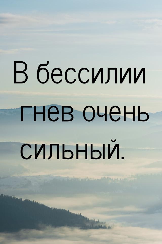 В бессилии гнев очень сильный.