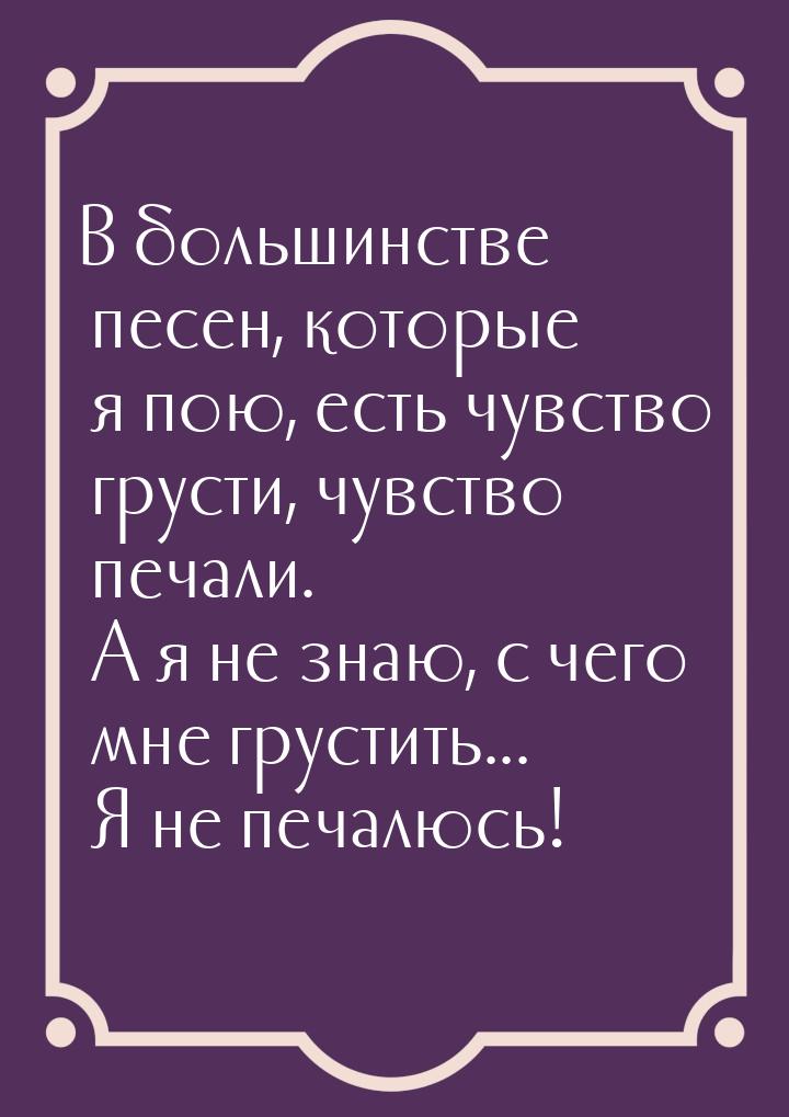 В большинстве песен, которые я пою, есть чувство грусти, чувство печали. А я не знаю, с че