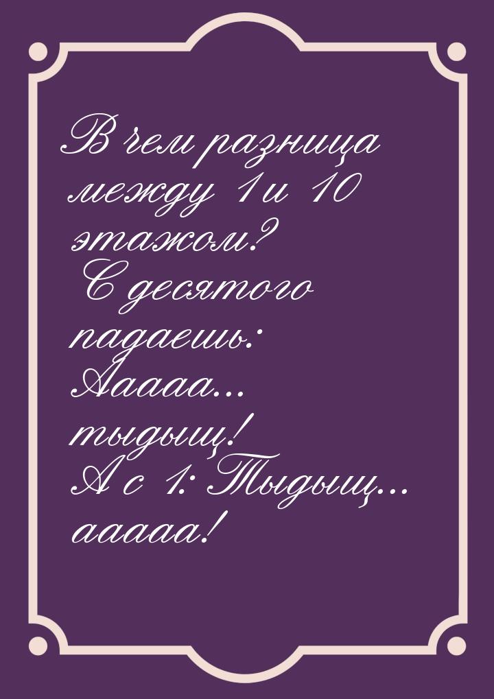 В чем разница между 1 и 10 этажом? С десятого падаешь: Ааааа... тыдыщ! А с 1: Тыдыщ... ааа