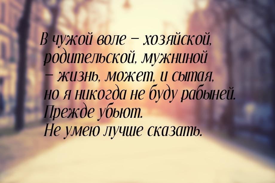 В чужой воле  хозяйской, родительской, мужниной  жизнь, может, и сытая, но я