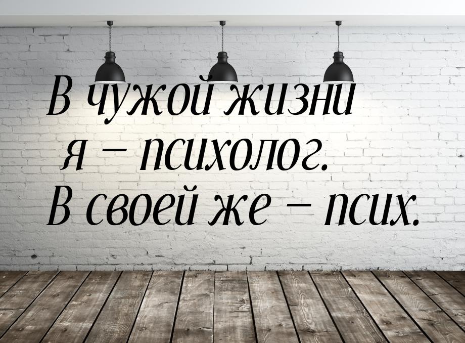 В чужой жизни я  психолог. В своей же  псих.