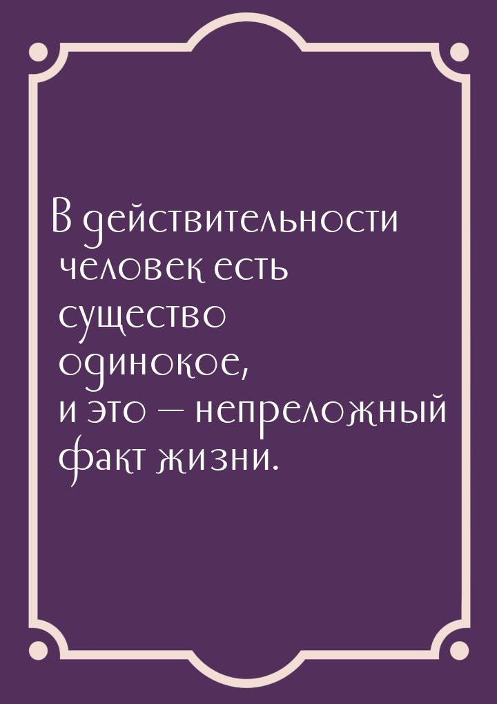 В действительности человек есть существо одинокое, и это — непреложный факт жизни.