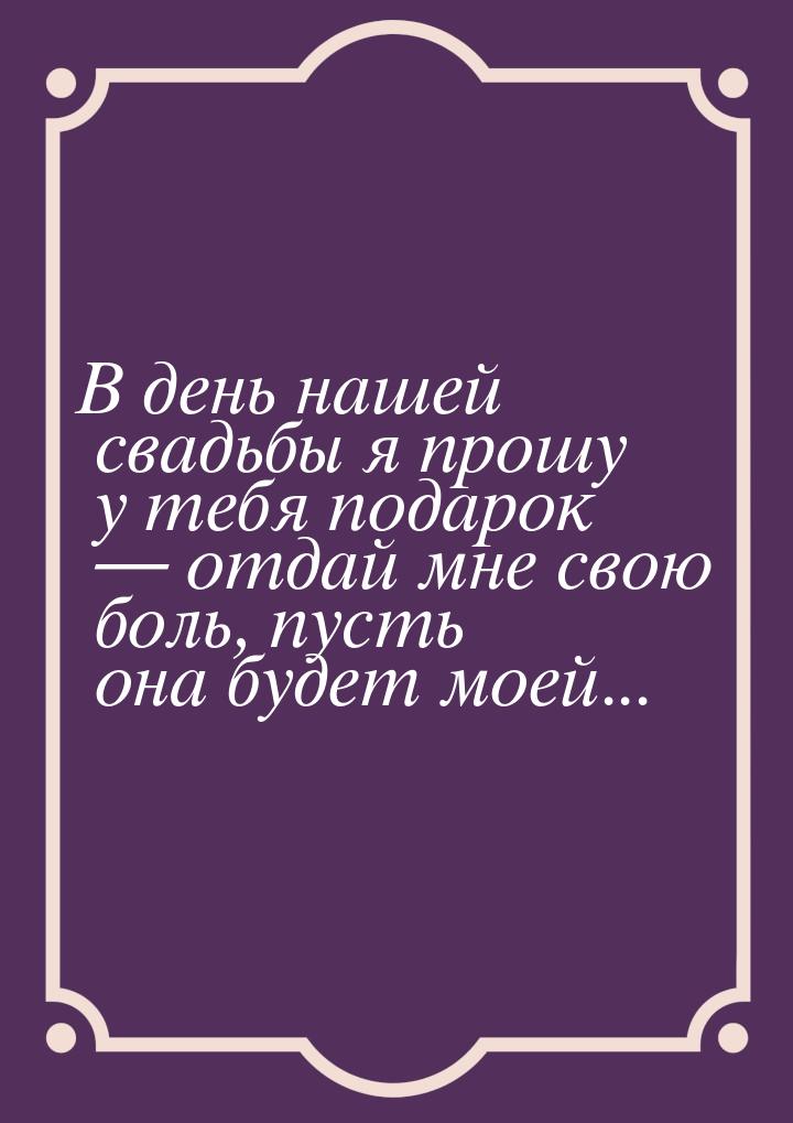 В день нашей свадьбы я прошу у тебя подарок  отдай мне свою боль, пусть она будет м