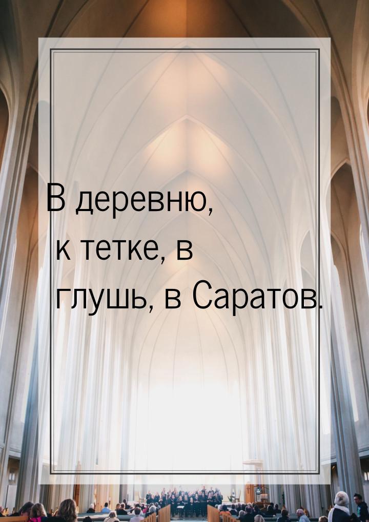 В деревню, к тетке, в глушь, в Саратов.