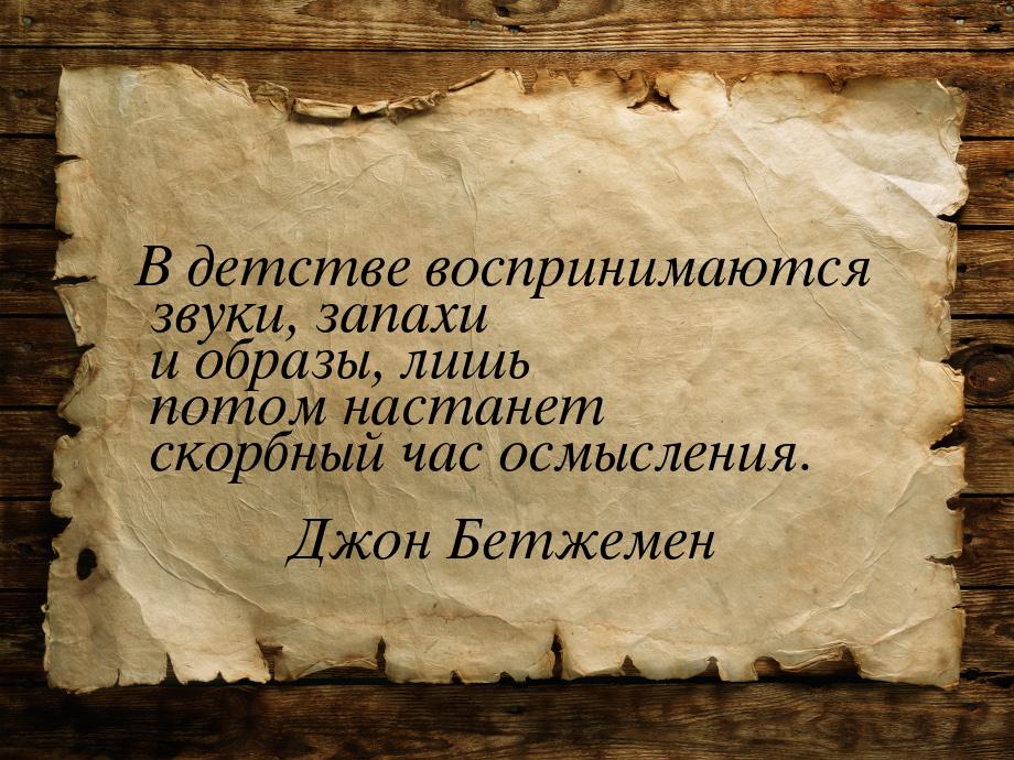 В детстве воспринимаются звуки, запахи и образы, лишь потом настанет скорбный час осмыслен