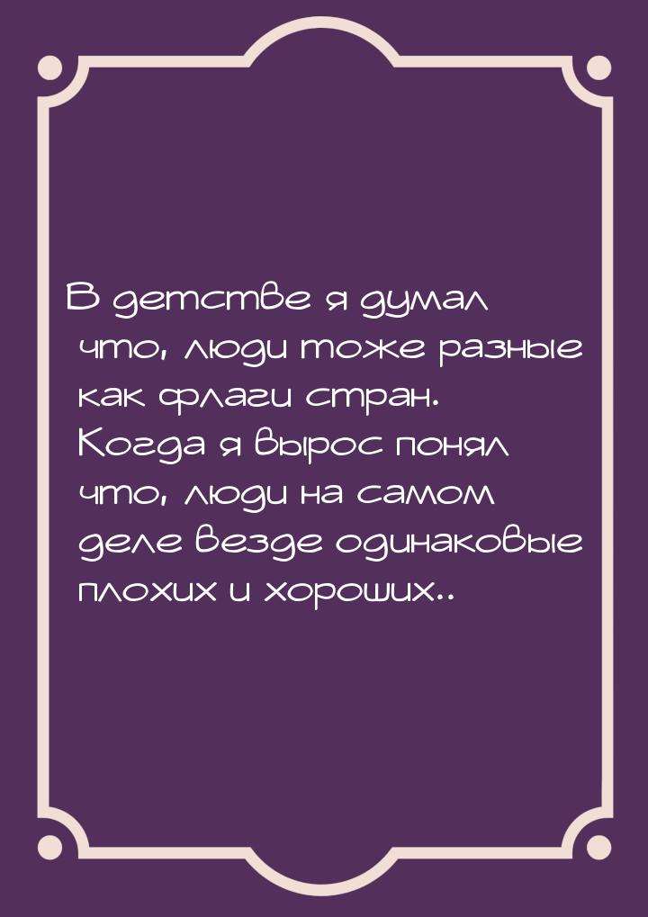 В детстве я думал что, люди тоже разные как флаги стран. Когда я вырос понял что, люди на 