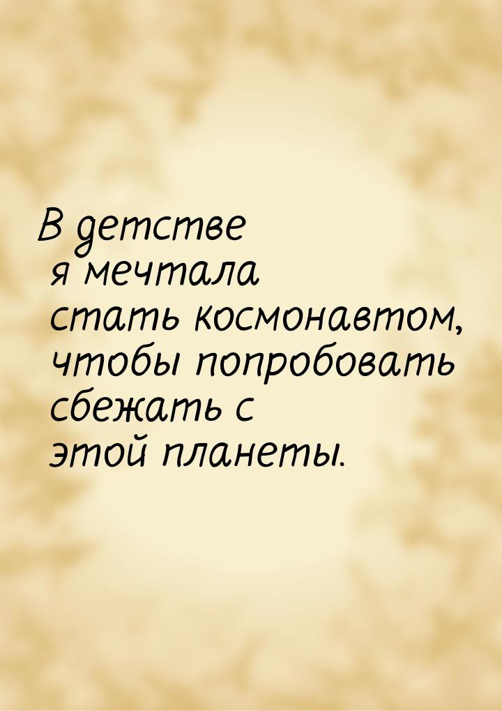 В детстве я мечтала стать космонавтом, чтобы попробовать сбежать с этой планеты.