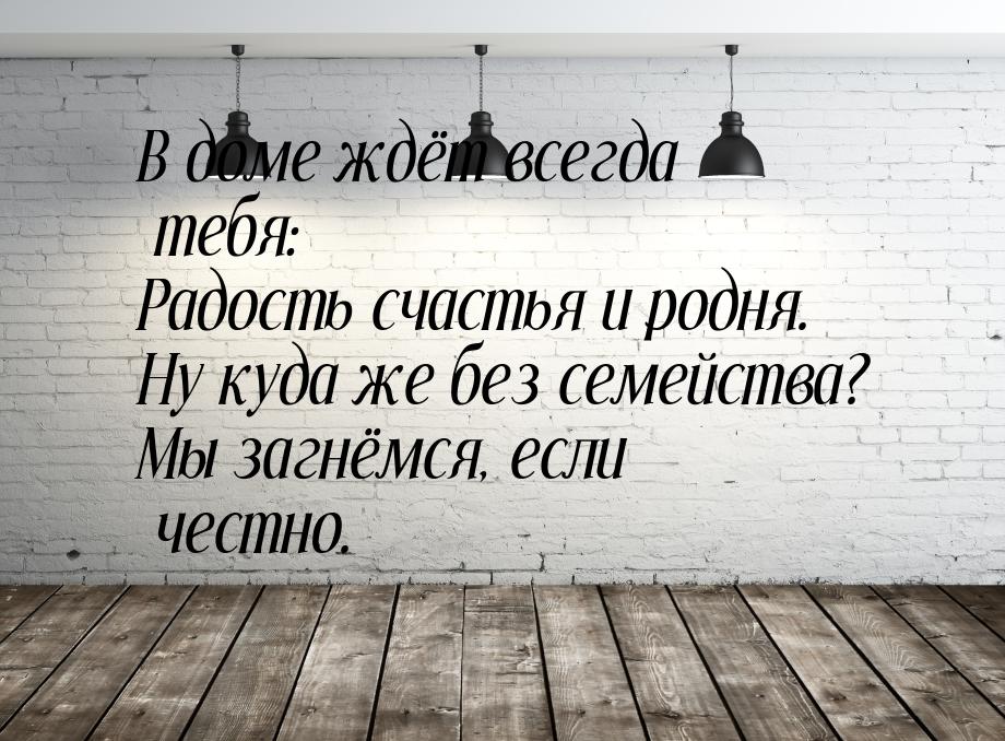 В доме ждёт всегда тебя: Радость счастья и родня. Ну куда же без семейства? Мы загнёмся, е