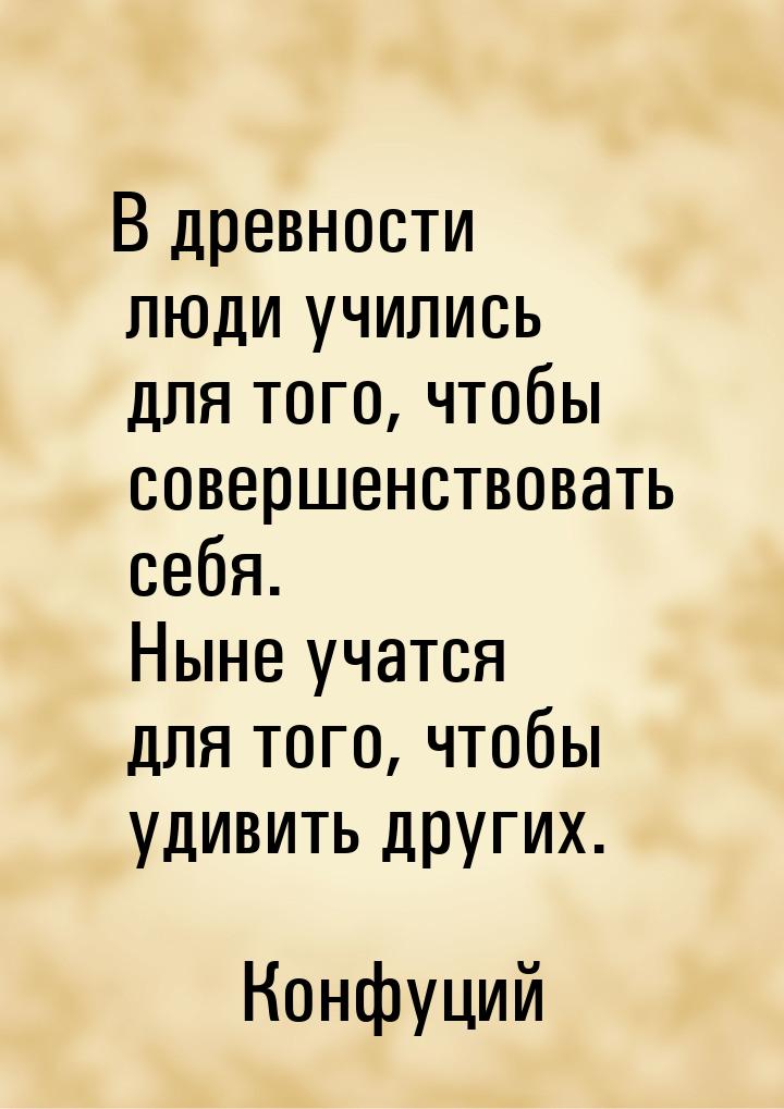 В древности люди учились для того, чтобы совершенствовать себя. Ныне учатся для того, чтоб