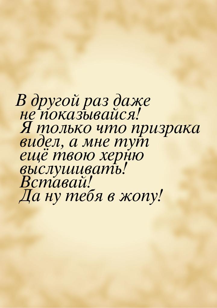 В другой раз даже не показывайся! Я только что призрака видел, а мне тут ещё твою херню вы