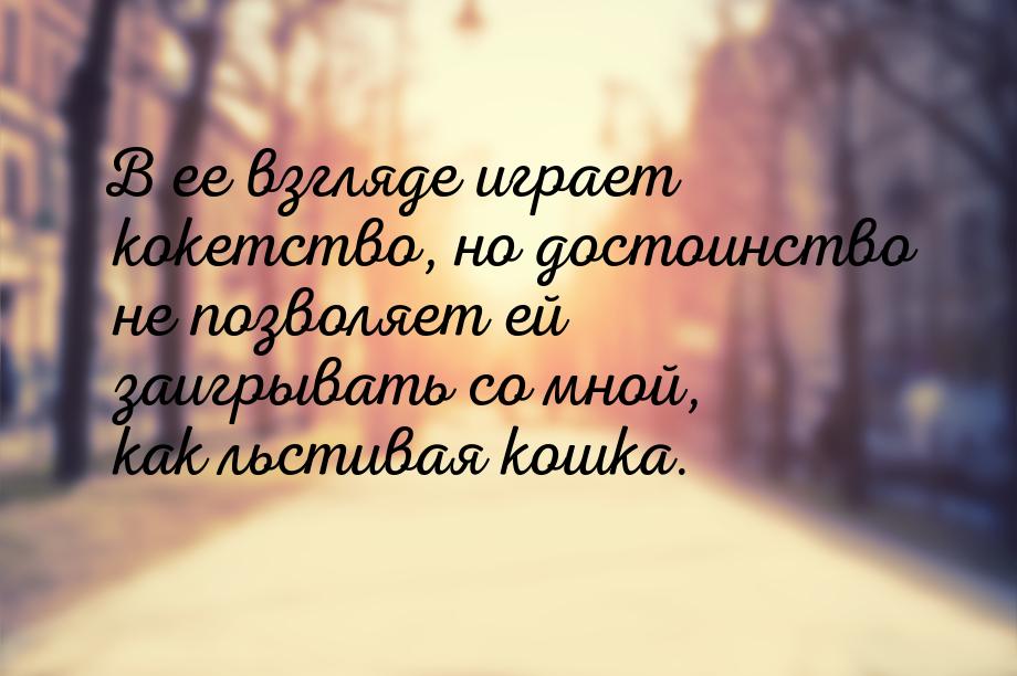 В ее взгляде играет кокетство, но достоинство не позволяет ей заигрывать со мной, как льст
