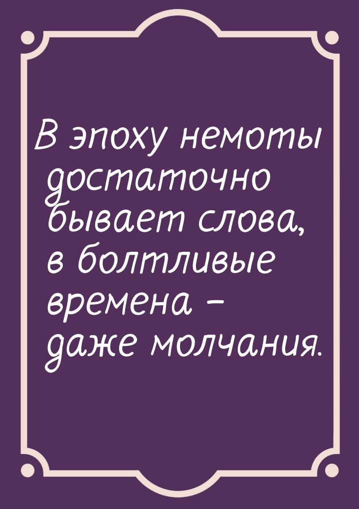 В эпоху немоты достаточно бывает слова, в болтливые времена – даже молчания.