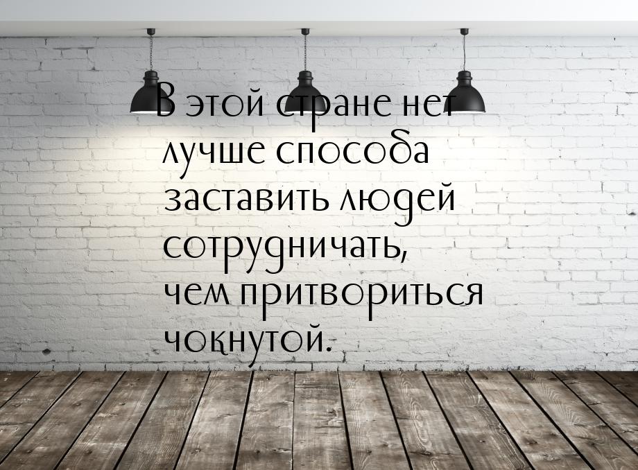 В этой стране нет лучше способа заставить людей сотрудничать, чем притвориться чокнутой.