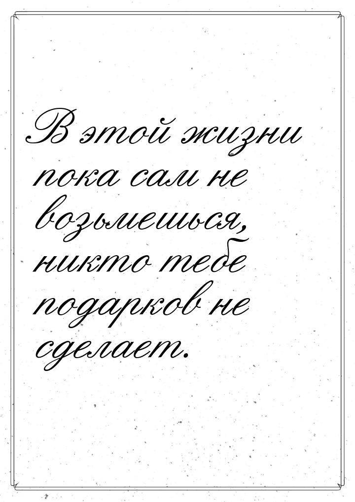 В этой жизни пока сам не возьмешься, никто тебе подарков не сделает.