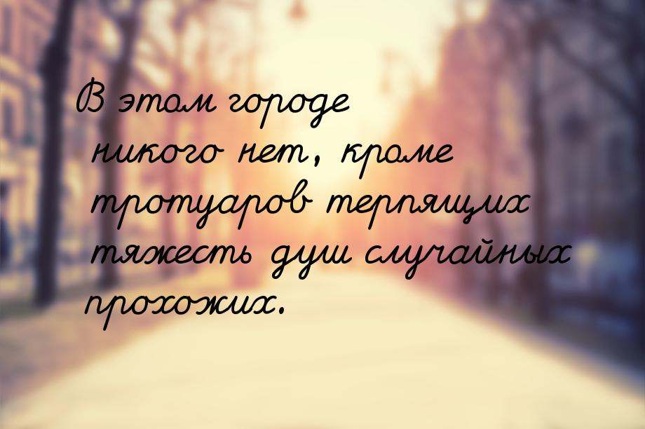 В этом городе никого нет, кроме тротуаров терпящих тяжесть душ случайных прохожих.
