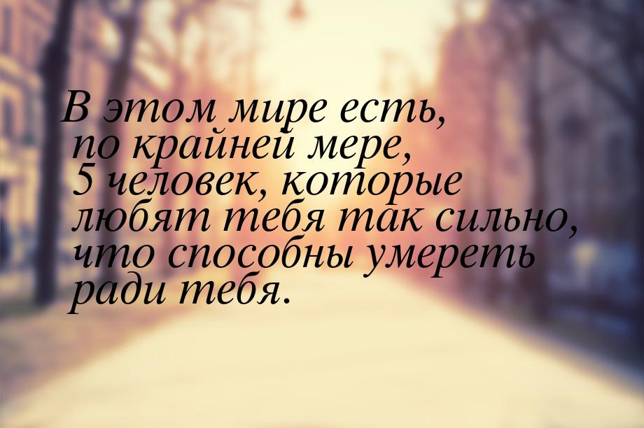 В этом мире есть, по крайней мере, 5 человек, которые любят тебя так сильно, что способны 