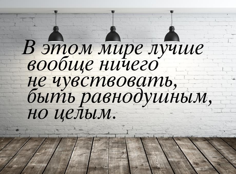 В этом мире лучше вообще ничего не чувствовать, быть равнодушным, но целым.