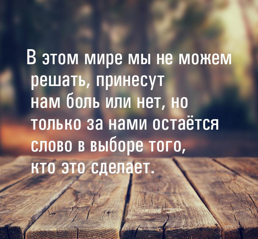 В этом мире мы не можем решать, принесут нам боль или нет, но только за нами остаётся слов