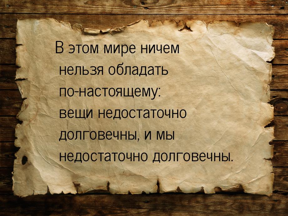 В этом мире ничем нельзя обладать по-настоящему: вещи недостаточно долговечны, и мы недост