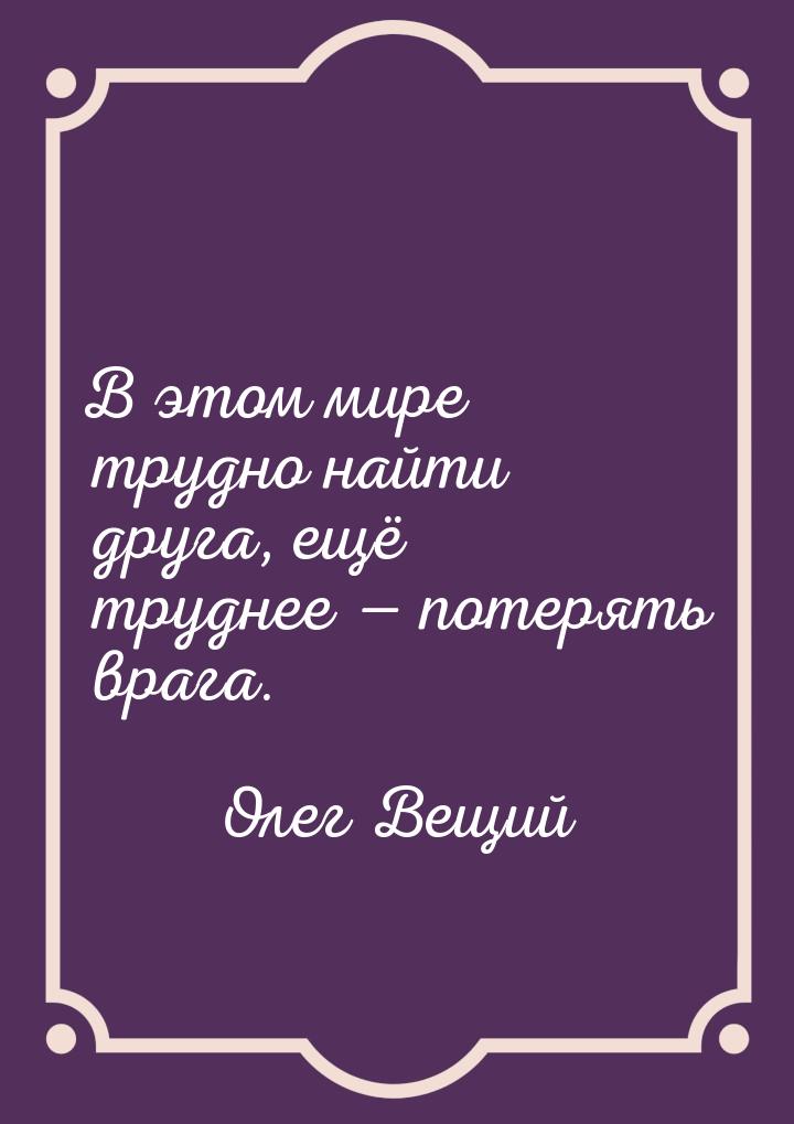 В этом мире трудно найти друга, ещё труднее  потерять врага.