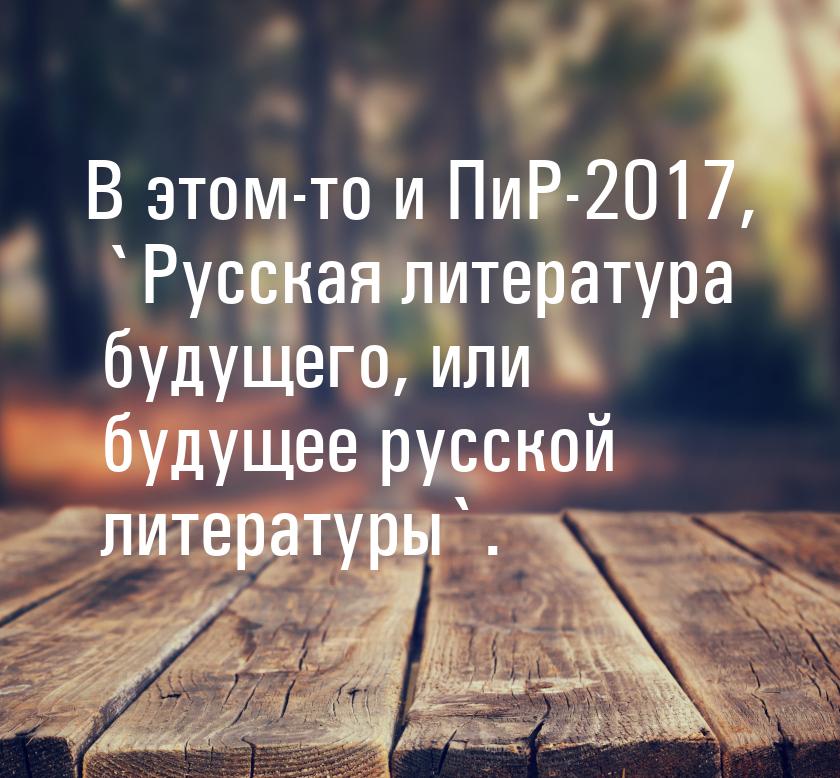 В этом-то и ПиР-2017, `Русская литература будущего, или будущее русской литературы`.