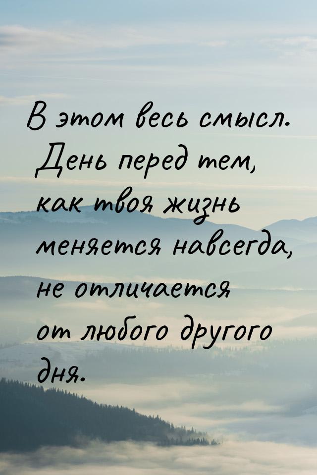 В этом весь смысл. День перед тем, как твоя жизнь меняется навсегда, не отличается от любо