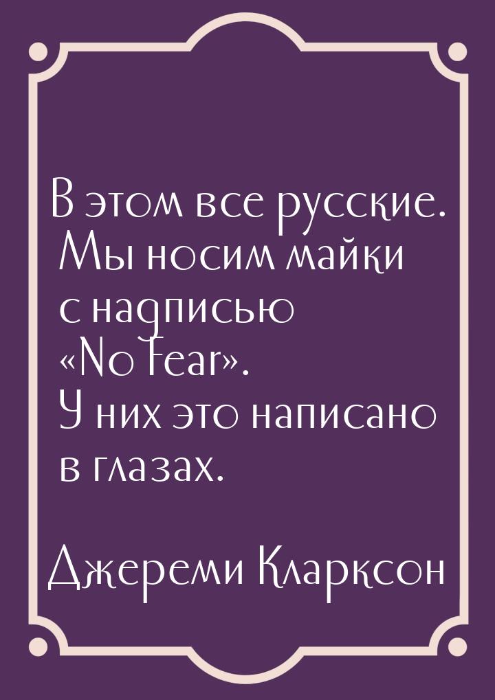В этом все русские. Мы носим майки с надписью «No Fear». У них это написано в глазах.