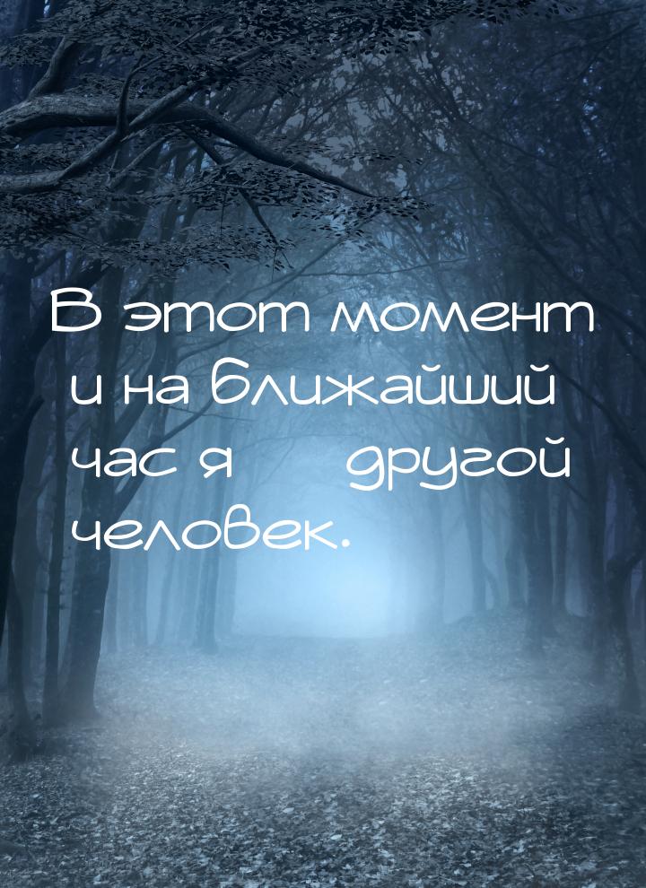 В этот момент и на ближайший час я — другой человек.