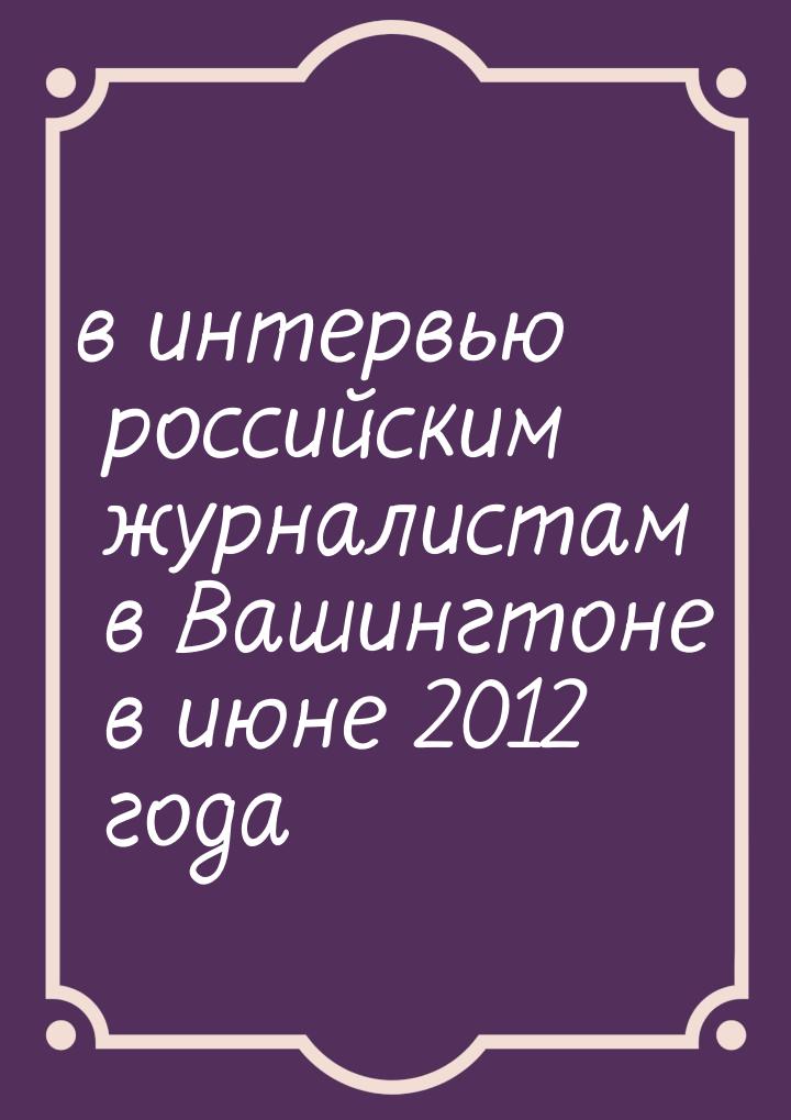 в интервью российским журналистам в Вашингтоне в июне 2012 года