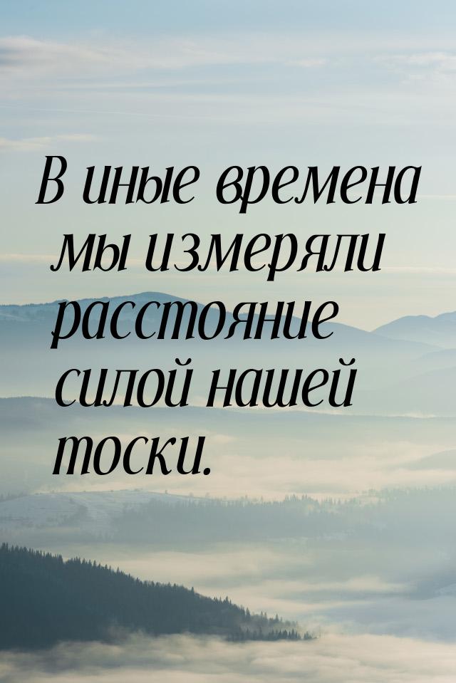 В иные времена мы измеряли расстояние силой нашей тоски.