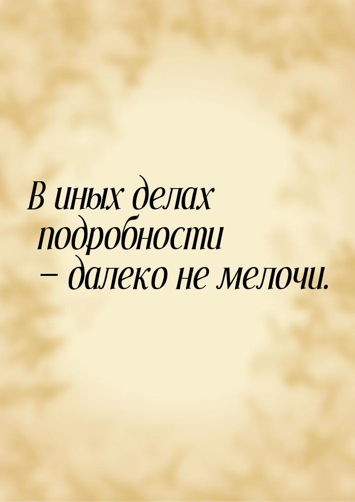 В иных делах подробности  далеко не мелочи.